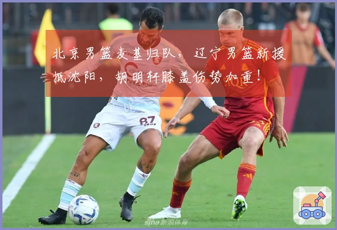 北京男篮麦基归队，辽宁男篮新援抵沈阳，胡明轩膝盖伤势加重！