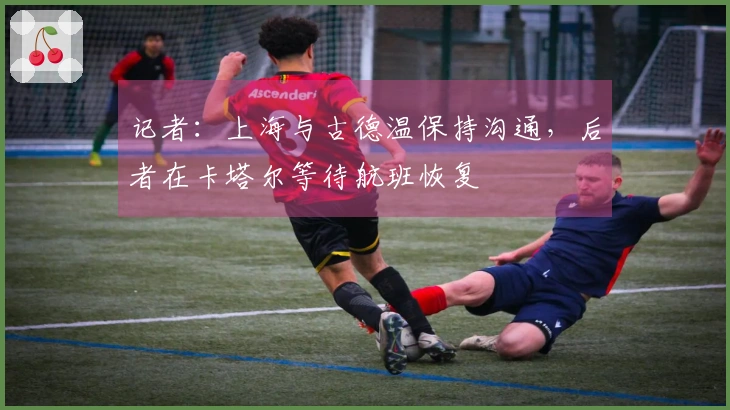 记者：上海与古德温保持沟通，后者在卡塔尔等待航班恢复