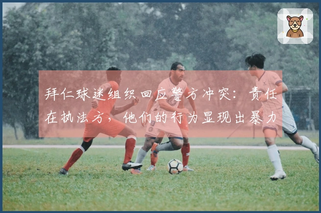 拜仁球迷组织回应警方冲突：责任在执法方，他们的行为显现出暴力倾向