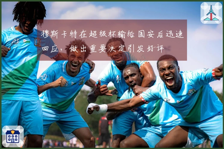 穆斯卡特在超级杯输给国安后迅速回应，做出重要决定引发好评