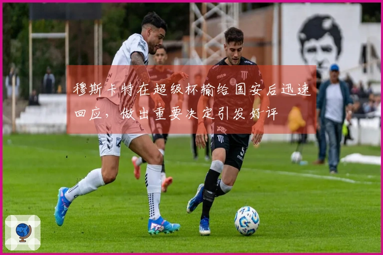 穆斯卡特在超级杯输给国安后迅速回应，做出重要决定引发好评