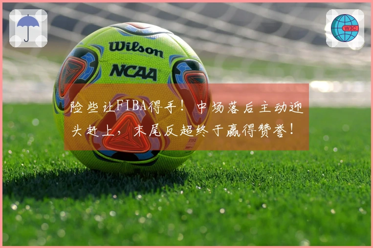 险些让FIBA得手！中场落后主动迎头赶上，末尾反超终于赢得赞誉！