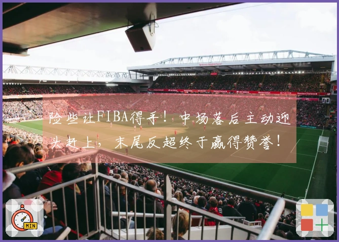 险些让FIBA得手！中场落后主动迎头赶上，末尾反超终于赢得赞誉！