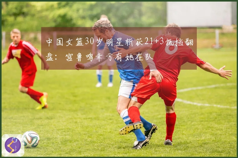 中国女篮30岁明星斩获21+3抵挡翻盘：宫鲁鸣幸亏有她在队