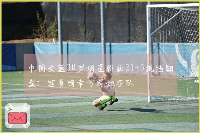 中国女篮30岁明星斩获21+3抵挡翻盘：宫鲁鸣幸亏有她在队