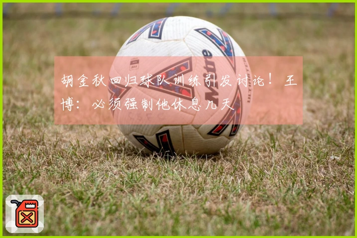 胡金秋回归球队训练引发讨论！王博：必须强制他休息几天