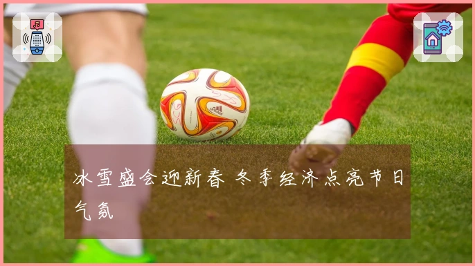 冰雪盛会迎新春 冬季经济点亮节日气氛